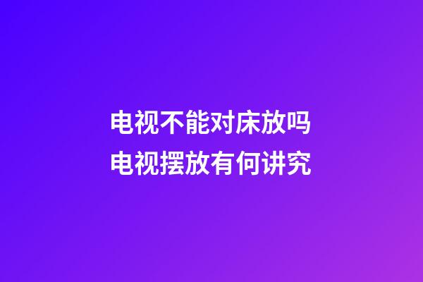 电视不能对床放吗 电视摆放有何讲究